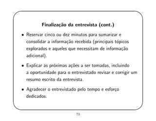 '
&
$
%
Finaliza¸c˜ao da entrevista (cont.)
• Reservar cinco ou dez minutos para sumarizar e
consolidar a informa¸c˜ao recebida (principais t´opicos
explorados e aqueles que necessitam de informa¸c˜ao
adicional).
• Explicar as pr´oximas a¸c˜oes a ser tomadas, incluindo
a oportunidade para o entrevistado revisar e corrigir um
resumo escrito da entrevista.
• Agradecer o entrevistado pelo tempo e esfor¸co
dedicados.
73
 