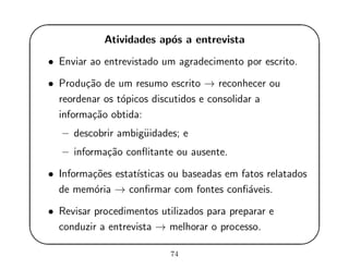 '
&
$
%
Atividades ap´os a entrevista
• Enviar ao entrevistado um agradecimento por escrito.
• Produ¸c˜ao de um resumo escrito → reconhecer ou
reordenar os t´opicos discutidos e consolidar a
informa¸c˜ao obtida:
– descobrir ambig¨uidades; e
– informa¸c˜ao conﬂitante ou ausente.
• Informa¸c˜oes estat´ısticas ou baseadas em fatos relatados
de mem´oria → conﬁrmar com fontes conﬁ´aveis.
• Revisar procedimentos utilizados para preparar e
conduzir a entrevista → melhorar o processo.
74
 