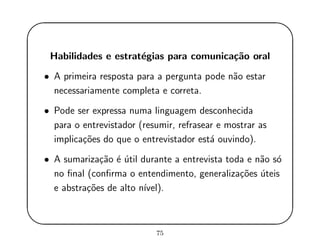 '
&
$
%
Habilidades e estrat´egias para comunica¸c˜ao oral
• A primeira resposta para a pergunta pode n˜ao estar
necessariamente completa e correta.
• Pode ser expressa numa linguagem desconhecida
para o entrevistador (resumir, refrasear e mostrar as
implica¸c˜oes do que o entrevistador est´a ouvindo).
• A sumariza¸c˜ao ´e ´util durante a entrevista toda e n˜ao s´o
no ﬁnal (conﬁrma o entendimento, generaliza¸c˜oes ´uteis
e abstra¸c˜oes de alto n´ıvel).
75
 