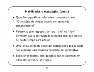 '
&
$
%
Habilidades e estrat´egias (cont.)
• Quest˜oes espec´ıﬁcas: n˜ao induzir respostas como
“O relat´orio de vendas deveria ser produzido
semanalmente?”.
• Perguntas com respostas do tipo “sim” ou “n˜ao”
permitem que o entrevistado responda sem que precise
de muito tempo para pensar.
• Uma ´unica pergunta sobre um determinado t´opico pode
n˜ao produzir uma resposta completa ou signiﬁcativa.
• Explorar os t´opicos com quest˜oes que os abordem em
diferentes n´ıveis de abstra¸c˜ao.
76
 