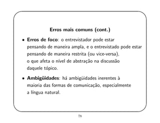 '
&
$
%
Erros mais comuns (cont.)
• Erros de foco: o entrevistador pode estar
pensando de maneira ampla, e o entrevistado pode estar
pensando de maneira restrita (ou vice-versa),
o que afeta o n´ıvel de abstra¸c˜ao na discuss˜ao
daquele t´opico.
• Ambig¨uidades: h´a ambig¨uidades inerentes `a
maioria das formas de comunica¸c˜ao, especialmente
a l´ıngua natural.
78
 