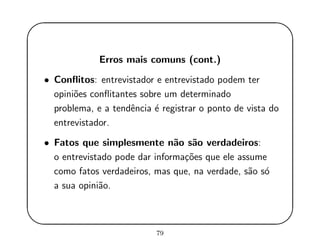 '
&
$
%
Erros mais comuns (cont.)
• Conﬂitos: entrevistador e entrevistado podem ter
opini˜oes conﬂitantes sobre um determinado
problema, e a tendˆencia ´e registrar o ponto de vista do
entrevistador.
• Fatos que simplesmente n˜ao s˜ao verdadeiros:
o entrevistado pode dar informa¸c˜oes que ele assume
como fatos verdadeiros, mas que, na verdade, s˜ao s´o
a sua opini˜ao.
79
 