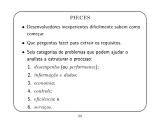 '
&
$
%
PIECES
• Desenvolvedores inexperientes diﬁcilmente sabem como
come¸car.
• Que perguntas fazer para extrair os requisitos.
• Seis categorias de problemas que podem ajudar o
analista a estruturar o processo:
1. desempenho (ou performance);
2. informa¸c˜ao e dados;
3. economia;
4. controle;
5. eﬁciˆencia; e
6. servi¸cos.
80
 