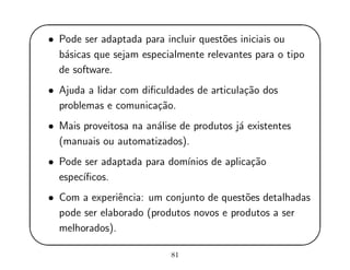 '
&
$
%
• Pode ser adaptada para incluir quest˜oes iniciais ou
b´asicas que sejam especialmente relevantes para o tipo
de software.
• Ajuda a lidar com diﬁculdades de articula¸c˜ao dos
problemas e comunica¸c˜ao.
• Mais proveitosa na an´alise de produtos j´a existentes
(manuais ou automatizados).
• Pode ser adaptada para dom´ınios de aplica¸c˜ao
espec´ıﬁcos.
• Com a experiˆencia: um conjunto de quest˜oes detalhadas
pode ser elaborado (produtos novos e produtos a ser
melhorados).
81
 