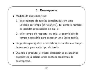 '
&
$
%
1. Desempenho
• Medido de duas maneiras:
1. pelo n´umero de tarefas completadas em uma
unidade de tempo (throughput), tal como o n´umero
de pedidos processados no dia; e
2. pelo tempo de resposta, ou seja, a quantidade de
tempo necess´aria para executar uma ´unica tarefa.
• Perguntas que ajudem a identiﬁcar as tarefas e o tempo
de resposta para cada tipo de tarefa.
• Quando o produto j´a existe: descobrir se os usu´arios
experientes j´a sabem onde existem problemas de
desempenho.
82
 