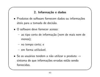 '
&
$
%
2. Informa¸c˜ao e dados
• Produtos de software fornecem dados ou informa¸c˜oes
´uteis para a tomada de decis˜ao.
• O software deve fornecer acesso:
– ao tipo certo de informa¸c˜ao (nem de mais nem de
menos);
– no tempo certo; e
– em forma utiliz´avel.
• Se os usu´arios tendem a n˜ao utilizar o produto →
sintoma de que informa¸c˜oes erradas est˜ao sendo
fornecidas.
83
 