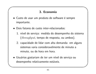 '
&
$
%
3. Economia
• Custo de usar um produto de software ´e sempre
importante.
• Dois fatores de custo inter-relacionados:
1. n´ıvel de servi¸co: medida do desempenho do sistema
(throughput, tempo de resposta, ou ambos).
2. capacidade de lidar com alta demanda: em alguns
sistemas varia consideravelmente de minuto a
minuto, ou de hora em hora.
• Usu´arios gostariam de ter um n´ıvel de servi¸co ou
desempenho relativamente est´aveis.
85
 