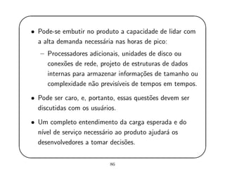 '
&
$
%
• Pode-se embutir no produto a capacidade de lidar com
a alta demanda necess´aria nas horas de pico:
– Processadores adicionais, unidades de disco ou
conex˜oes de rede, projeto de estruturas de dados
internas para armazenar informa¸c˜oes de tamanho ou
complexidade n˜ao previs´ıveis de tempos em tempos.
• Pode ser caro, e, portanto, essas quest˜oes devem ser
discutidas com os usu´arios.
• Um completo entendimento da carga esperada e do
n´ıvel de servi¸co necess´ario ao produto ajudar´a os
desenvolvedores a tomar decis˜oes.
86
 