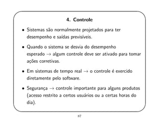 '
&
$
%
4. Controle
• Sistemas s˜ao normalmente projetados para ter
desempenho e sa´ıdas previs´ıveis.
• Quando o sistema se desvia do desempenho
esperado → algum controle deve ser ativado para tomar
a¸c˜oes corretivas.
• Em sistemas de tempo real → o controle ´e exercido
diretamente pelo software.
• Seguran¸ca → controle importante para alguns produtos
(acesso restrito a certos usu´arios ou a certas horas do
dia).
87
 