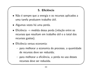 '
&
$
%
5. Eﬁciˆencia
• N˜ao ´e sempre que a energia e os recursos aplicados a
uma tarefa produzem trabalho ´util.
• Algumas vezes h´a uma perda.
• Eﬁciˆencia → medida dessa perda (rela¸c˜ao entre os
recursos que resultam em trabalho ´util e o total dos
recursos gastos).
• Eﬁciˆencia versus economia:
– para melhorar a economia do processo, a quantidade
de recursos deve ser reduzida;
– para melhorar a eﬁciˆencia, a perda no uso desses
recursos deve ser reduzida.
89
 