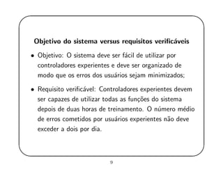 '
&
$
%
Objetivo do sistema versus requisitos veriﬁc´aveis
• Objetivo: O sistema deve ser f´acil de utilizar por
controladores experientes e deve ser organizado de
modo que os erros dos usu´arios sejam minimizados;
• Requisito veriﬁc´avel: Controladores experientes devem
ser capazes de utilizar todas as fun¸c˜oes do sistema
depois de duas horas de treinamento. O n´umero m´edio
de erros cometidos por usu´arios experientes n˜ao deve
exceder a dois por dia.
9
 