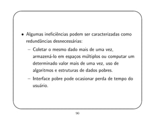 '
&
$
%
• Algumas ineﬁciˆencias podem ser caracterizadas como
redundˆancias desnecess´arias:
– Coletar o mesmo dado mais de uma vez,
armazen´a-lo em espa¸cos m´ultiplos ou computar um
determinado valor mais de uma vez, uso de
algoritmos e estruturas de dados pobres.
– Interface pobre pode ocasionar perda de tempo do
usu´ario.
90
 