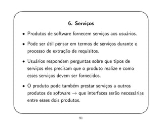 '
&
$
%
6. Servi¸cos
• Produtos de software fornecem servi¸cos aos usu´arios.
• Pode ser ´util pensar em termos de servi¸cos durante o
processo de extra¸c˜ao de requisitos.
• Usu´arios respondem perguntas sobre que tipos de
servi¸cos eles precisam que o produto realize e como
esses servi¸cos devem ser fornecidos.
• O produto pode tamb´em prestar servi¸cos a outros
produtos de software → que interfaces ser˜ao necess´arias
entre esses dois produtos.
91
 