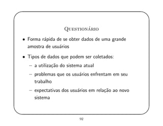 '
&
$
%
Question´ario
• Forma r´apida de se obter dados de uma grande
amostra de usu´arios
• Tipos de dados que podem ser coletados:
– a utiliza¸c˜ao do sistema atual
– problemas que os usu´arios enfrentam em seu
trabalho
– expectativas dos usu´arios em rela¸c˜ao ao novo
sistema
92
 