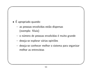 '
&
$
%
• ´E apropriado quando:
– as pessoas envolvidas est˜ao dispersas
(exemplo: ﬁliais)
– o n´umero de pessoas envolvidas ´e muito grande
– deseja-se explorar v´arias opini˜oes
– deseja-se conhecer melhor o sistema para organizar
melhor as entrevistas
93
 