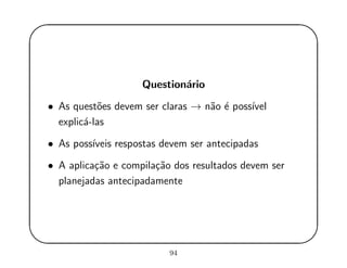 '
&
$
%
Question´ario
• As quest˜oes devem ser claras → n˜ao ´e poss´ıvel
explic´a-las
• As poss´ıveis respostas devem ser antecipadas
• A aplica¸c˜ao e compila¸c˜ao dos resultados devem ser
planejadas antecipadamente
94
 
