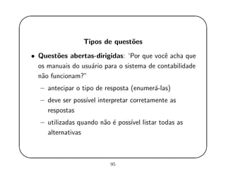 '
&
$
%
Tipos de quest˜oes
• Quest˜oes abertas-dirigidas: ‘Por que vocˆe acha que
os manuais do usu´ario para o sistema de contabilidade
n˜ao funcionam?”
– antecipar o tipo de resposta (enumer´a-las)
– deve ser poss´ıvel interpretar corretamente as
respostas
– utilizadas quando n˜ao ´e poss´ıvel listar todas as
alternativas
95
 
