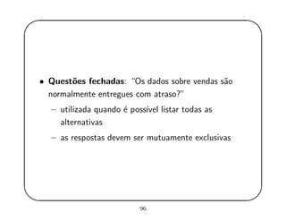 '
&
$
%
• Quest˜oes fechadas: “Os dados sobre vendas s˜ao
normalmente entregues com atraso?”
– utilizada quando ´e poss´ıvel listar todas as
alternativas
– as respostas devem ser mutuamente exclusivas
96
 