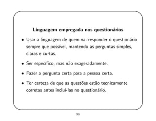 '
&
$
%
Linguagem empregada nos question´arios
• Usar a linguagem de quem vai responder o question´ario
sempre que poss´ıvel, mantendo as perguntas simples,
claras e curtas.
• Ser espec´ıﬁco, mas n˜ao exageradamente.
• Fazer a pergunta certa para a pessoa certa.
• Ter certeza de que as quest˜oes est˜ao tecnicamente
corretas antes inclu´ı-las no question´ario.
98
 