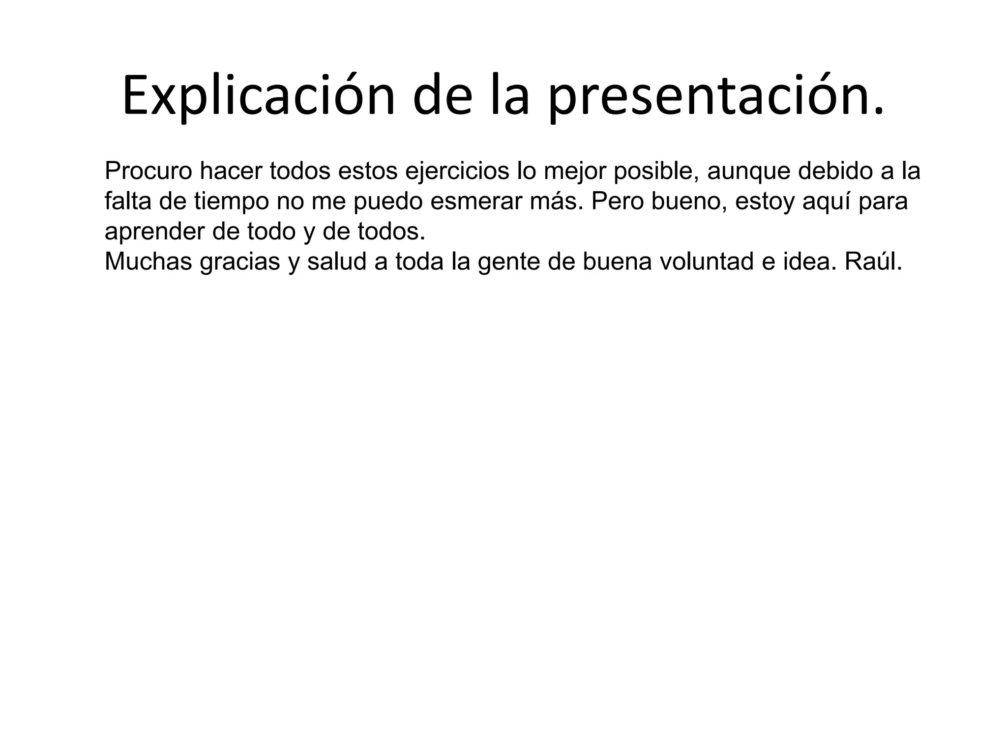 Explicación de la presentación.
Procuro hacer todos estos ejercicios lo mejor posible, aunque debido a la
falta de tiempo no me puedo esmerar más. Pero bueno, estoy aquí para
aprender de todo y de todos.
Muchas gracias y salud a toda la gente de buena voluntad e idea. Raúl.
 