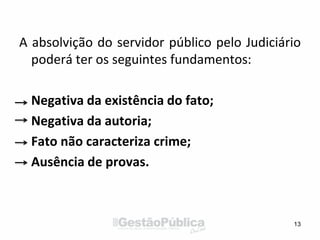 A absolvição do servidor público pelo Judiciário
poderá ter os seguintes fundamentos:
Negativa da existência do fato;
Negativa da autoria;
Fato não caracteriza crime;
Ausência de provas.
13
 