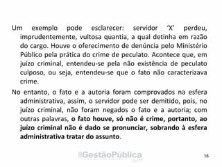 Um exemplo pode esclarecer: servidor ‘X’ perdeu,
imprudentemente, vultosa quantia, a qual detinha em razão
do cargo. Houve o oferecimento de denúncia pelo Ministério
Público pela prática do crime de peculato. Acontece que, em
juízo criminal, entendeu-se pela não existência de peculato
culposo, ou seja, entendeu-se que o fato não caracterizava
crime.
No entanto, o fato e a autoria foram comprovados na esfera
administrativa, assim, o servidor pode ser demitido, pois, no
juízo criminal, não foram negados o fato e a autoria; com
outras palavras, o fato houve, só não é crime, portanto, ao
juízo criminal não é dado se pronunciar, sobrando à esfera
administrativa tratar do assunto.
16
 