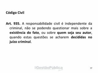 Código Civil
Art. 935. A responsabilidade civil é independente da
criminal, não se podendo questionar mais sobre a
existência do fato, ou sobre quem seja seu autor,
quando estas questões se acharem decididas no
juízo criminal.
17
 