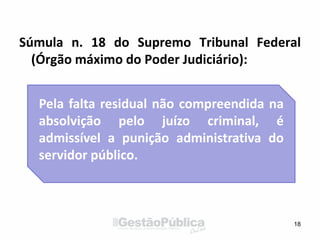 Súmula n. 18 do Supremo Tribunal Federal
(Órgão máximo do Poder Judiciário):
18
Pela falta residual não compreendida na
absolvição pelo juízo criminal, é
admissível a punição administrativa do
servidor público.
 