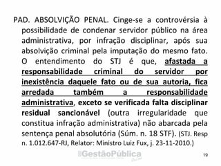PAD. ABSOLVIÇÃO PENAL. Cinge-se a controvérsia à
possibilidade de condenar servidor público na área
administrativa, por infração disciplinar, após sua
absolvição criminal pela imputação do mesmo fato.
O entendimento do STJ é que, afastada a
responsabilidade criminal do servidor por
inexistência daquele fato ou de sua autoria, fica
arredada também a responsabilidade
administrativa, exceto se verificada falta disciplinar
residual sancionável (outra irregularidade que
constitua infração administrativa) não abarcada pela
sentença penal absolutória (Súm. n. 18 STF). (STJ. Resp
n. 1.012.647-RJ, Relator: Ministro Luiz Fux, j. 23-11-2010.)
19
 