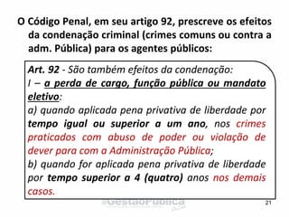 O Código Penal, em seu artigo 92, prescreve os efeitos
da condenação criminal (crimes comuns ou contra a
adm. Pública) para os agentes públicos:
21
Art. 92 - São também efeitos da condenação:
I – a perda de cargo, função pública ou mandato
eletivo:
a) quando aplicada pena privativa de liberdade por
tempo igual ou superior a um ano, nos crimes
praticados com abuso de poder ou violação de
dever para com a Administração Pública;
b) quando for aplicada pena privativa de liberdade
por tempo superior a 4 (quatro) anos nos demais
casos.
 