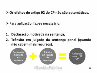  Os efeitos do artigo 92 do CP não são automáticos.
 Para aplicação, faz-se necessário:
1. Declaração motivada na sentença;
2. Trânsito em julgado da sentença penal (quando
não cabem mais recursos).
22
Declaração
motivada
na
sentença
Trânsito
em julgado
da
sentença
Aplicação
do art. 92
CP
 