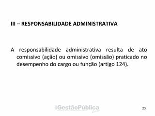 III – RESPONSABILIDADE ADMINISTRATIVA
A responsabilidade administrativa resulta de ato
comissivo (ação) ou omissivo (omissão) praticado no
desempenho do cargo ou função (artigo 124).
23
 