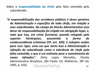 Sobre a responsabilidade do chefe pela falta cometida pelo
subordinado:
"A responsabilização dos servidores públicos é dever genérico
da Administração e específico de todo chefe, em relação a
seus subordinados. No campo do Direito Administrativo esse
dever de responsabilização foi erigido em obrigação legal, e,
mais que isso, em crime funcional, quando relegado pelo
superior hierárquico, assumindo a forma de
condescendência criminosa (CP, art. 320). E sobejam razões
para esse rigor, uma vez que tanto lesa a Administração a
infração do subordinado como a tolerância do chefe pela
falta cometida, o que é um estímulo para o cometimento de
novas infrações". (Hely Lopes Meirelles, Direito
Administrativo Brasileiro, São Paulo: Ed. Malheiros, 20ª ed,
1995, p. 416). 24
 