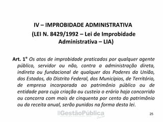 IV – IMPROBIDADE ADMINISTRATIVA
(LEI N. 8429/1992 – Lei de Improbidade
Administrativa – LIA)
Art. 1° Os atos de improbidade praticados por qualquer agente
público, servidor ou não, contra a administração direta,
indireta ou fundacional de qualquer dos Poderes da União,
dos Estados, do Distrito Federal, dos Municípios, de Território,
de empresa incorporada ao patrimônio público ou de
entidade para cuja criação ou custeio o erário haja concorrido
ou concorra com mais de cinquenta por cento do patrimônio
ou da receita anual, serão punidos na forma desta lei.
25
 
