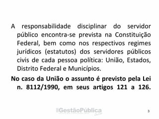 A responsabilidade disciplinar do servidor
público encontra-se prevista na Constituição
Federal, bem como nos respectivos regimes
jurídicos (estatutos) dos servidores públicos
civis de cada pessoa política: União, Estados,
Distrito Federal e Municípios.
No caso da União o assunto é previsto pela Lei
n. 8112/1990, em seus artigos 121 a 126.
3
 