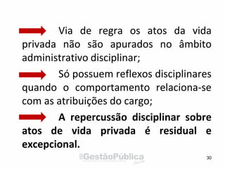Via de regra os atos da vida
privada não são apurados no âmbito
administrativo disciplinar;
Só possuem reflexos disciplinares
quando o comportamento relaciona-se
com as atribuições do cargo;
A repercussão disciplinar sobre
atos de vida privada é residual e
excepcional.
30
 