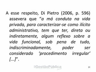 A esse respeito, Di Pietro (2006, p. 596)
assevera que “a má conduta na vida
privada, para caracterizar-se como ilícito
administrativo, tem que ter, direta ou
indiretamente, algum reflexo sobre a
vida funcional, sob pena de tudo,
indiscriminadamente, poder ser
considerado ‘procedimento irregular’
[...]”.
31
 