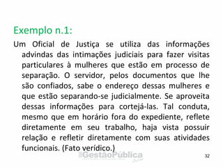 Exemplo n.1:
Um Oficial de Justiça se utiliza das informações
advindas das intimações judiciais para fazer visitas
particulares à mulheres que estão em processo de
separação. O servidor, pelos documentos que lhe
são confiados, sabe o endereço dessas mulheres e
que estão separando-se judicialmente. Se aproveita
dessas informações para cortejá-las. Tal conduta,
mesmo que em horário fora do expediente, reflete
diretamente em seu trabalho, haja vista possuir
relação e refletir diretamente com suas atividades
funcionais. (Fato verídico.)
32
 
