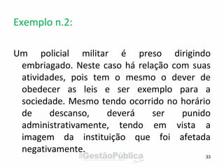 Exemplo n.2:
Um policial militar é preso dirigindo
embriagado. Neste caso há relação com suas
atividades, pois tem o mesmo o dever de
obedecer as leis e ser exemplo para a
sociedade. Mesmo tendo ocorrido no horário
de descanso, deverá ser punido
administrativamente, tendo em vista a
imagem da instituição que foi afetada
negativamente.
33
 
