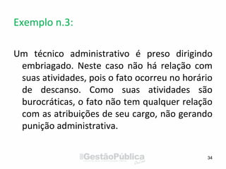 Exemplo n.3:
Um técnico administrativo é preso dirigindo
embriagado. Neste caso não há relação com
suas atividades, pois o fato ocorreu no horário
de descanso. Como suas atividades são
burocráticas, o fato não tem qualquer relação
com as atribuições de seu cargo, não gerando
punição administrativa.
34
 