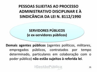 PESSOAS SUJEITAS AO PROCESSO
ADMINISTRATIVO DISCIPLINAR E À
SINDICÂNCIA DA LEI N. 8112/1990
Demais agentes públicos (agentes políticos, militares,
empregados públicos, contratados por tempo
determinado, particulares em colaboração com o
poder público) não estão sujeitos à referida lei.
35
SERVIDORES PÚBLICOS
(e ex-servidores públicos)
 