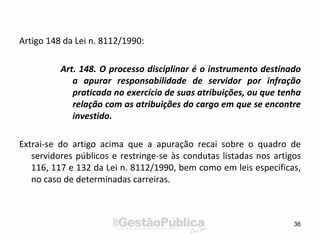Artigo 148 da Lei n. 8112/1990:
Art. 148. O processo disciplinar é o instrumento destinado
a apurar responsabilidade de servidor por infração
praticada no exercício de suas atribuições, ou que tenha
relação com as atribuições do cargo em que se encontre
investido.
Extrai-se do artigo acima que a apuração recai sobre o quadro de
servidores públicos e restringe-se às condutas listadas nos artigos
116, 117 e 132 da Lei n. 8112/1990, bem como em leis específicas,
no caso de determinadas carreiras.
36
 