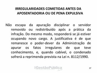 IRREGULARIDADES COMETIDAS ANTES DA
APOSENTADORIA OU DE PENA EXPULSIVA
Não escapa da apuração disciplinar o servidor
removido ou redistribuído após a prática da
infração. Do mesmo modo, responderá se já estiver
ocupando novo cargo. A justificativa é de que
remanesce o poder-dever da Administração de
apurar os fatos irregulares de que teve
conhecimento, e, quando cabível, o condenado
sofrerá a reprimenda prevista na Lei n. 8112/1990.
37
 