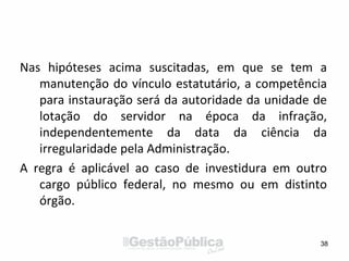 Nas hipóteses acima suscitadas, em que se tem a
manutenção do vínculo estatutário, a competência
para instauração será da autoridade da unidade de
lotação do servidor na época da infração,
independentemente da data da ciência da
irregularidade pela Administração.
A regra é aplicável ao caso de investidura em outro
cargo público federal, no mesmo ou em distinto
órgão.
38
 