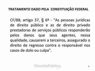 TRATAMENTO DADO PELA CONSTITUIÇÃO FEDERAL
CF/88, artigo 37, § 6º - "As pessoas jurídicas
de direito público e as de direito privado
prestadoras de serviços públicos responderão
pelos danos que seus agentes, nessa
qualidade, causarem a terceiros, assegurado o
direito de regresso contra o responsável nos
casos de dolo ou culpa".
4
 