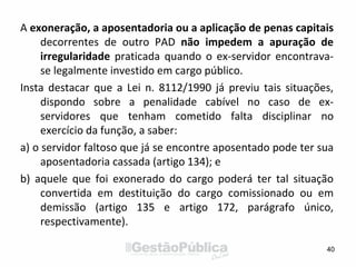 A exoneração, a aposentadoria ou a aplicação de penas capitais
decorrentes de outro PAD não impedem a apuração de
irregularidade praticada quando o ex-servidor encontrava-
se legalmente investido em cargo público.
Insta destacar que a Lei n. 8112/1990 já previu tais situações,
dispondo sobre a penalidade cabível no caso de ex-
servidores que tenham cometido falta disciplinar no
exercício da função, a saber:
a) o servidor faltoso que já se encontre aposentado pode ter sua
aposentadoria cassada (artigo 134); e
b) aquele que foi exonerado do cargo poderá ter tal situação
convertida em destituição do cargo comissionado ou em
demissão (artigo 135 e artigo 172, parágrafo único,
respectivamente).
40
 
