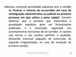 Ademais, eventual penalidade expulsiva tem o condão
de frustrar o retorno do ex-servidor em caso de
reintegração administrativa ou judicial no primeiro
processo em que sofreu a pena capital. Convém
observar que a portaria que materializa a
penalidade expulsiva deve ser formalmente
publicada, e a conclusão, registrada nos
assentamentos funcionais do ex-servidor. A cautela
visa tornar o ato jurídico perfeito e acabado,
afastando eventual alegação de prescrição da
segunda irregularidade, no caso de anulação da
primeira sanção.
42
 