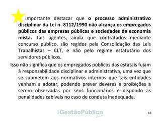 Importante destacar que o processo administrativo
disciplinar da Lei n. 8112/1990 não alcança os empregados
públicos das empresas públicas e sociedades de economia
mista. Tais agentes, ainda que contratados mediante
concurso público, são regidos pela Consolidação das Leis
Trabalhistas – CLT, e não pelo regime estatutário dos
servidores públicos.
Isso não significa que os empregados públicos das estatais fujam
à responsabilidade disciplinar e administrativa, uma vez que
se submetem aos normativos internos que tais entidades
venham a adotar, podendo prever deveres e proibições a
serem observadas por seus funcionários e dispondo as
penalidades cabíveis no caso de conduta inadequada.
43
 