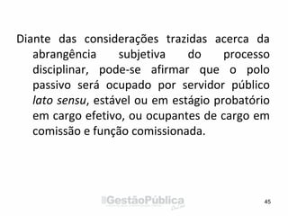 Diante das considerações trazidas acerca da
abrangência subjetiva do processo
disciplinar, pode-se afirmar que o polo
passivo será ocupado por servidor público
lato sensu, estável ou em estágio probatório
em cargo efetivo, ou ocupantes de cargo em
comissão e função comissionada.
45
 