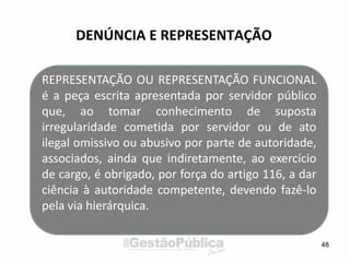 DENÚNCIA E REPRESENTAÇÃO
48
REPRESENTAÇÃO OU REPRESENTAÇÃO FUNCIONAL
é a peça escrita apresentada por servidor público
que, ao tomar conhecimento de suposta
irregularidade cometida por servidor ou de ato
ilegal omissivo ou abusivo por parte de autoridade,
associados, ainda que indiretamente, ao exercício
de cargo, é obrigado, por força do artigo 116, a dar
ciência à autoridade competente, devendo fazê-lo
pela via hierárquica.
 